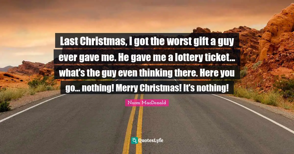 Last Christmas, I got the worst gift a guy ever gave me. He gave me a lottery ticket... what's the guy even thinking there. Here you go... nothing! Merry Christmas! It's nothing!