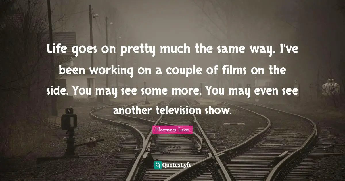 Norman Lear Quotes: "Life goes on pretty much the same way. I've been working on a couple of films on the side. You may see some more. You may even see another television show."
