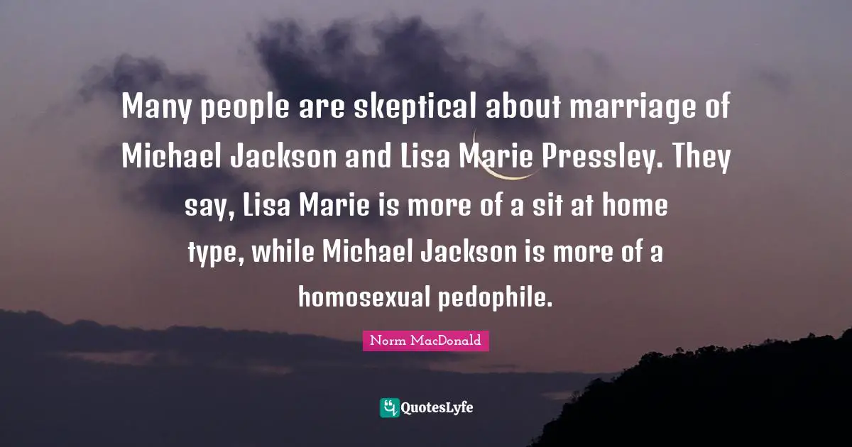 Many people are skeptical about marriage of Michael Jackson and Lisa Marie Pressley. They say, Lisa Marie is more of a sit at home type, while Michael Jackson is more of a homosexual pedophile.