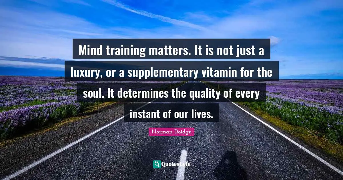 Mind training matters. It is not just a luxury, or a supplementary vitamin for the soul. It determines the quality of every instant of our lives.