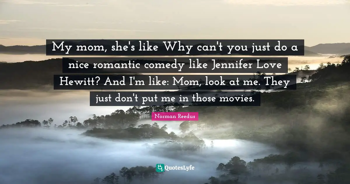 My mom, she's like Why can't you just do a nice romantic comedy like Jennifer Love Hewitt? And I'm like: Mom, look at me. They just don't put me in those movies.
