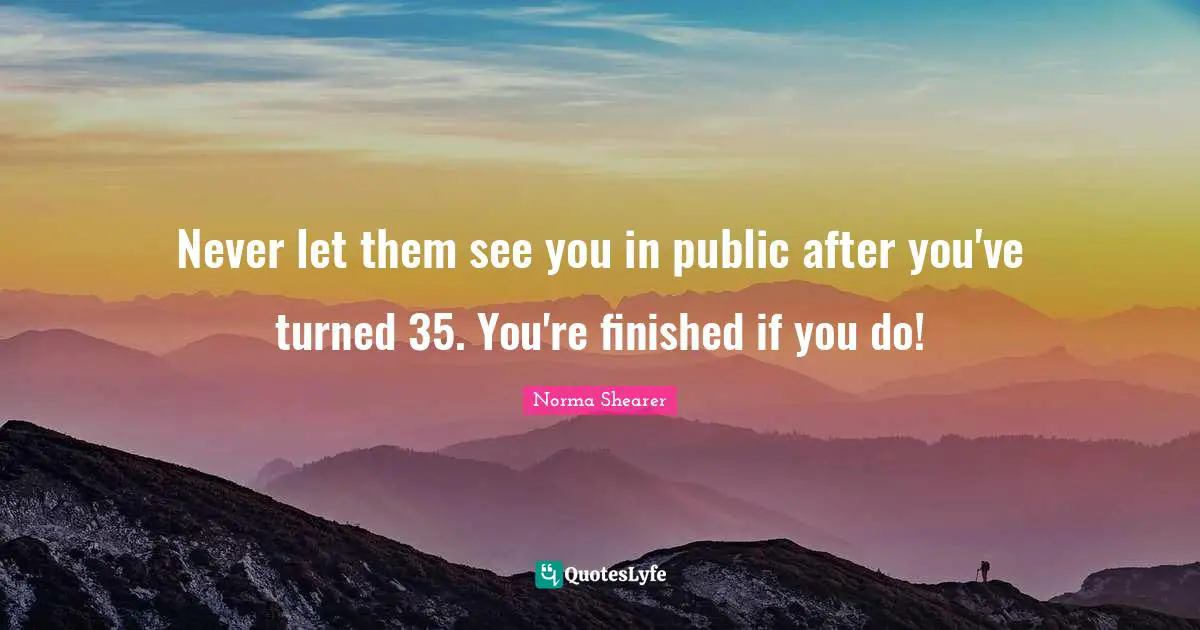 Never let them see you in public after you've turned 35. You're finished if you do!