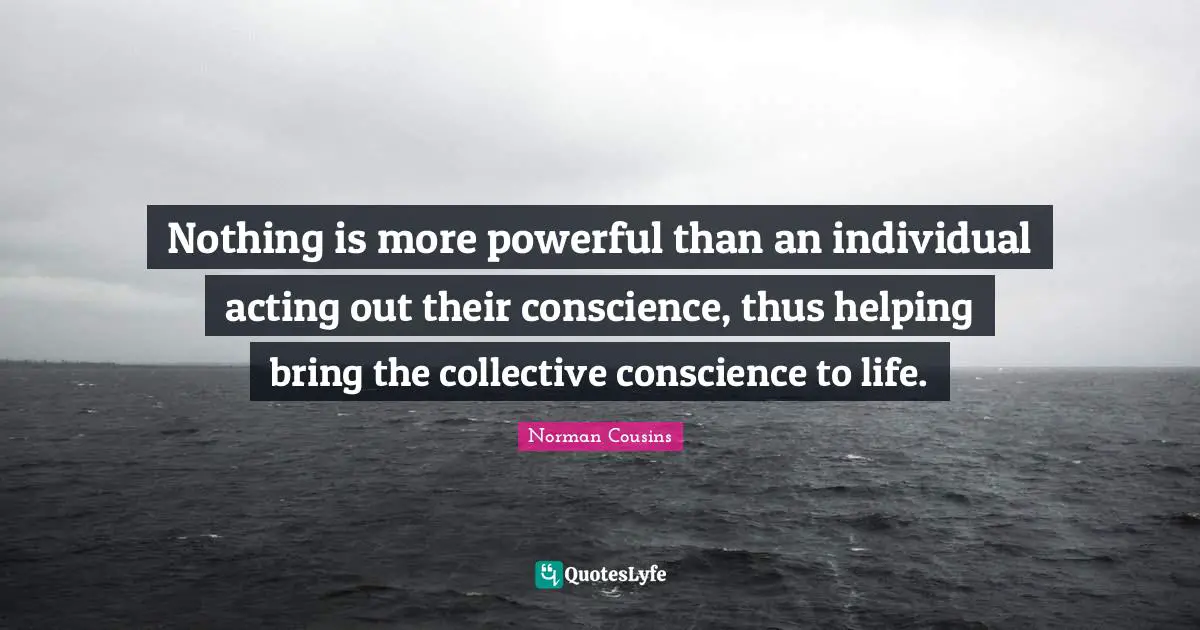 Nothing is more powerful than an individual acting out their conscience, thus helping bring the collective conscience to life.