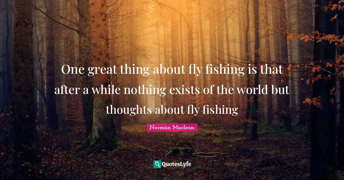 One great thing about fly fishing is that after a while nothing exists of the world but thoughts about fly fishing