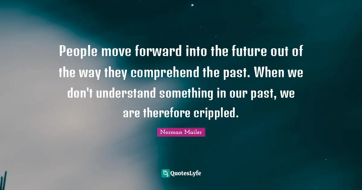 People move forward into the future out of the way they comprehend the past. When we don't understand something in our past, we are therefore crippled.