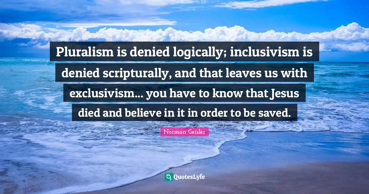 Pluralism is denied logically; inclusivism is denied scripturally, and that leaves us with exclusivism... you have to know that Jesus died and believe in it in order to be saved.