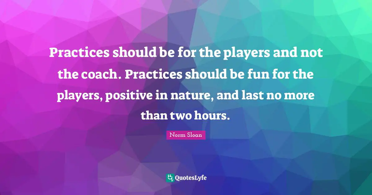 Practices should be for the players and not the coach. Practices should be fun for the players, positive in nature, and last no more than two hours.