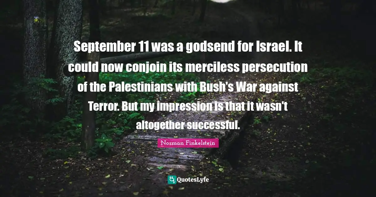 September 11 was a godsend for Israel. It could now conjoin its merciless persecution of the Palestinians with Bush's War against Terror. But my impression is that it wasn't altogether successful.