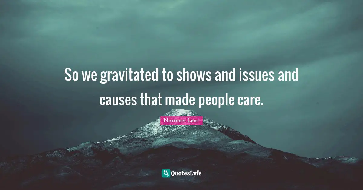Norman Lear Quotes: "So we gravitated to shows and issues and causes that made people care."