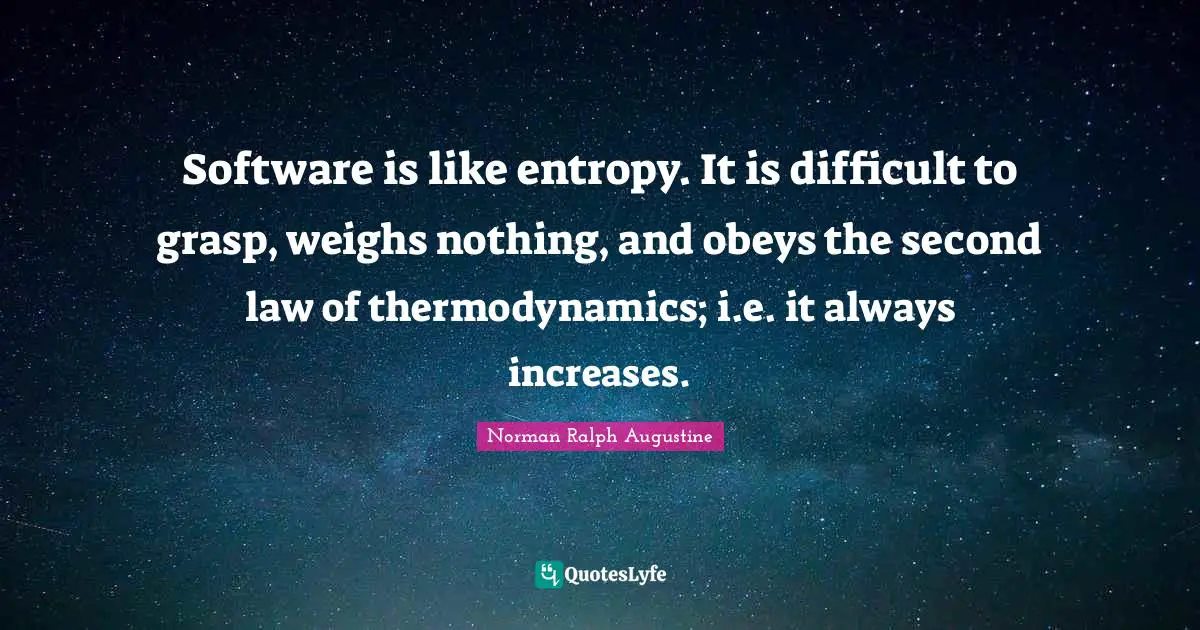 Software is like entropy. It is difficult to grasp, weighs nothing, and obeys the second law of thermodynamics; i.e. it always increases.