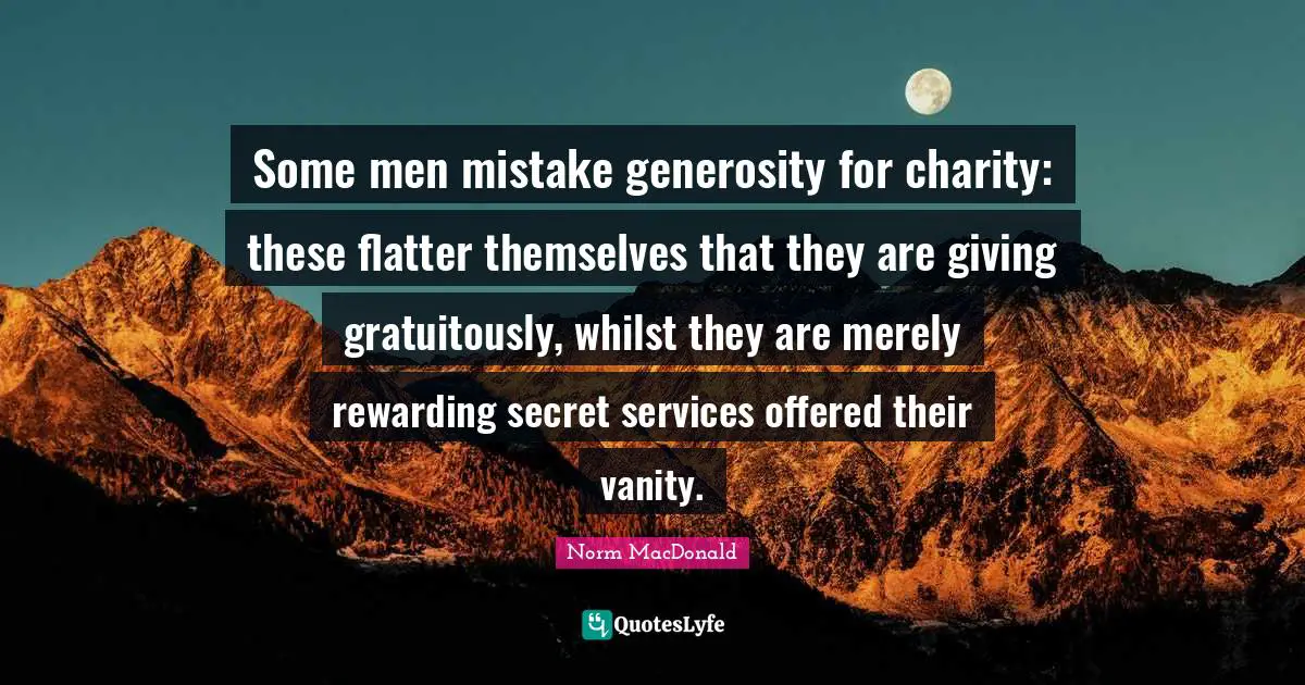 Some men mistake generosity for charity: these flatter themselves that they are giving gratuitously, whilst they are merely rewarding secret services offered their vanity.