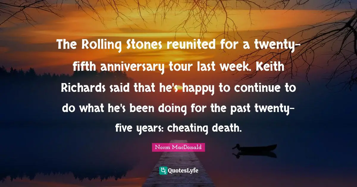 The Rolling Stones reunited for a twenty-fifth anniversary tour last week. Keith Richards said that he's happy to continue to do what he's been doing for the past twenty-five years: cheating death.
