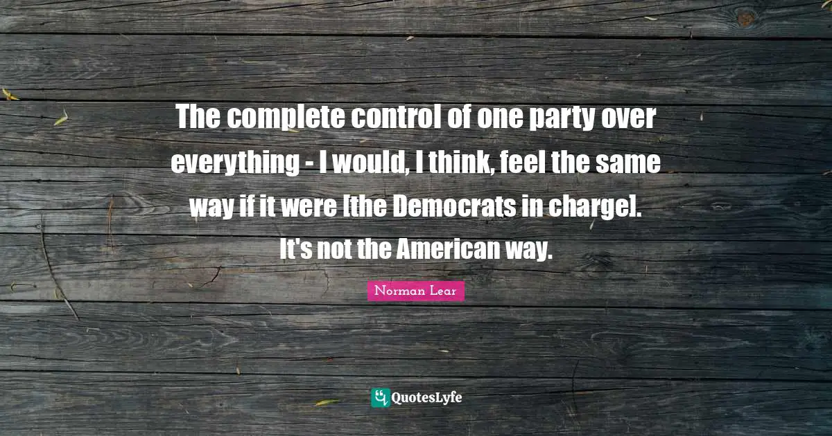 Norman Lear Quotes: "The complete control of one party over everything - I would, I think, feel the same way if it were [the Democrats in charge]. It's not the American way."