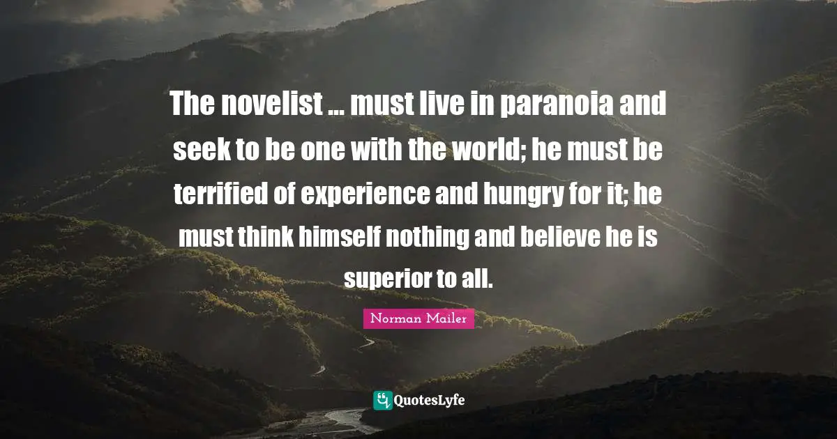 The novelist ... must live in paranoia and seek to be one with the world; he must be terrified of experience and hungry for it; he must think himself nothing and believe he is superior to all.