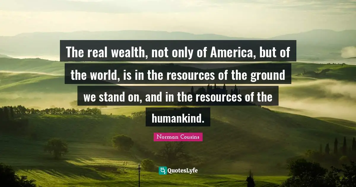 The real wealth, not only of America, but of the world, is in the resources of the ground we stand on, and in the resources of the humankind.