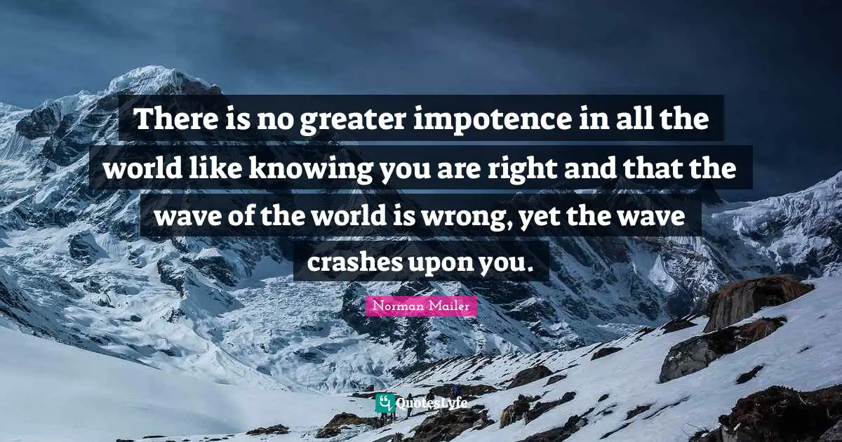 Norman Mailer Quotes: "There is no greater impotence in all the world like knowing you are right and that the wave of the world is wrong, yet the wave crashes upon you."