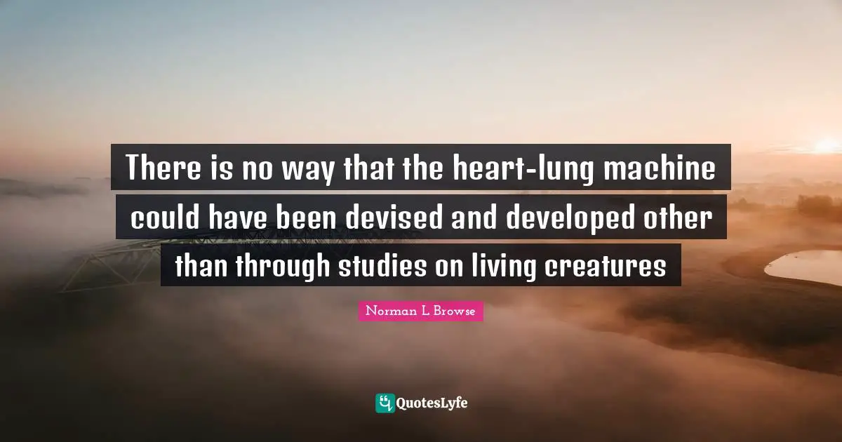 There is no way that the heart-lung machine could have been devised and developed other than through studies on living creatures