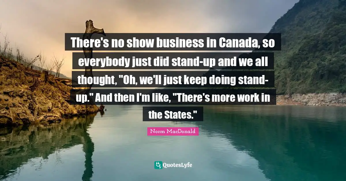 There's no show business in Canada, so everybody just did stand-up and we all thought, "Oh, we'll just keep doing stand-up." And then I'm like, "There's more work in the States."