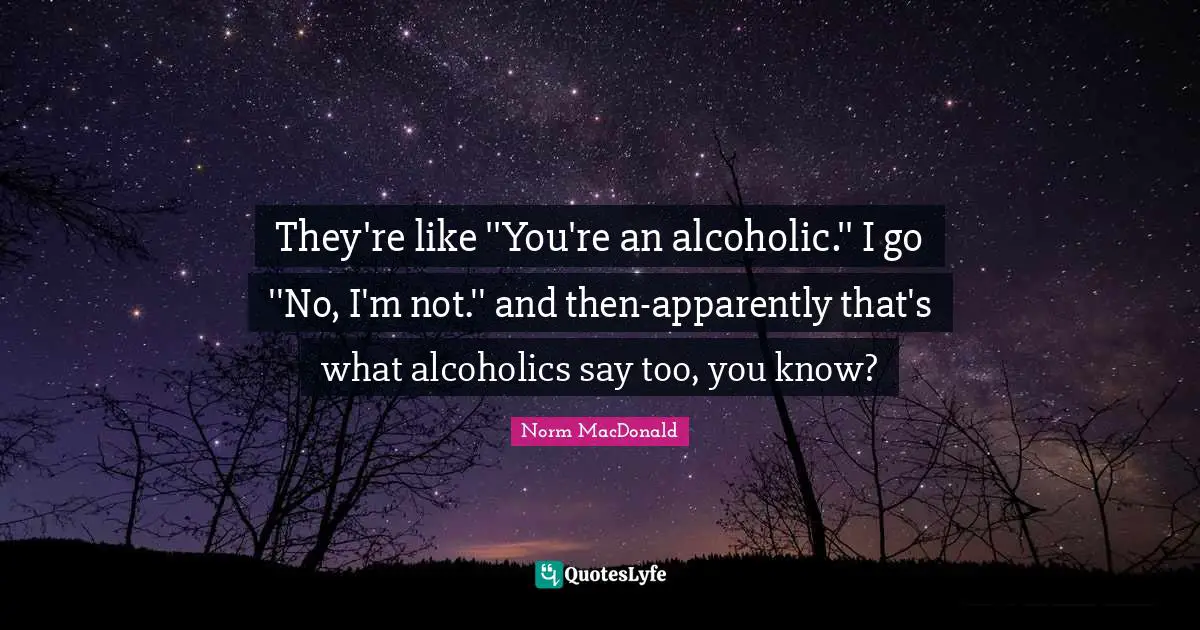 They're like ''You're an alcoholic.'' I go ''No, I'm not.'' and then-apparently that's what alcoholics say too, you know?