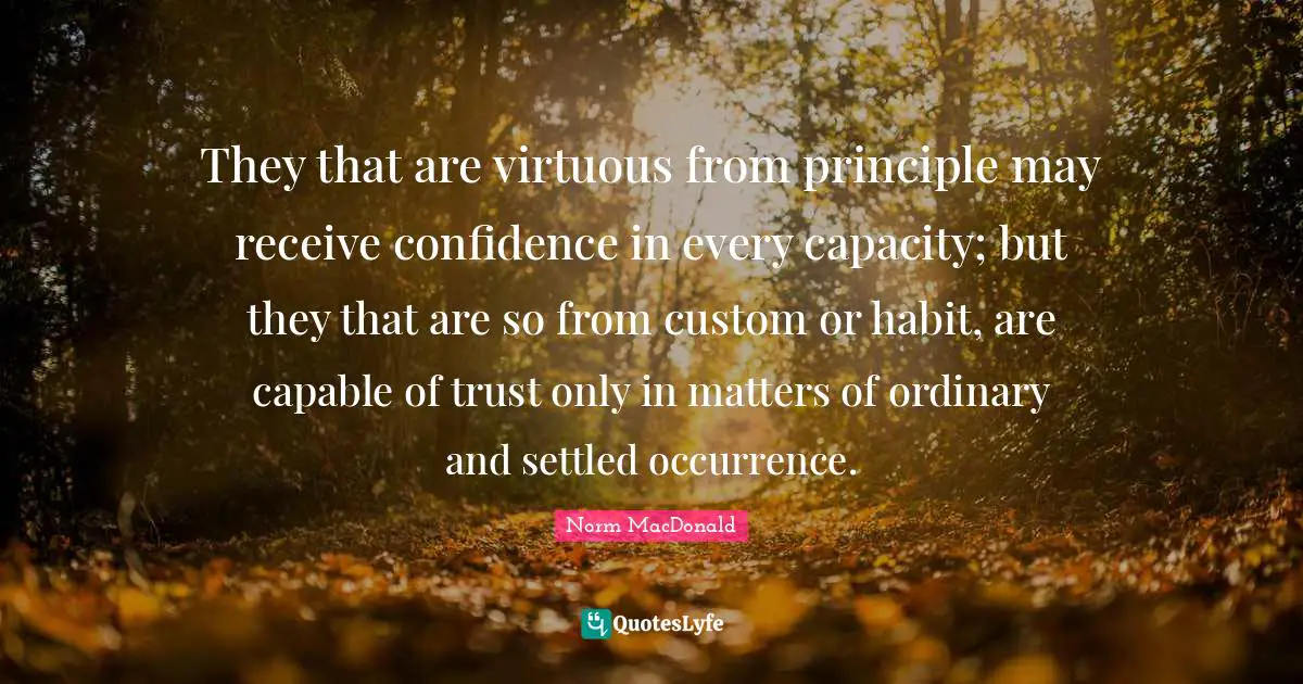 They that are virtuous from principle may receive confidence in every capacity; but they that are so from custom or habit, are capable of trust only in matters of ordinary and settled occurrence.