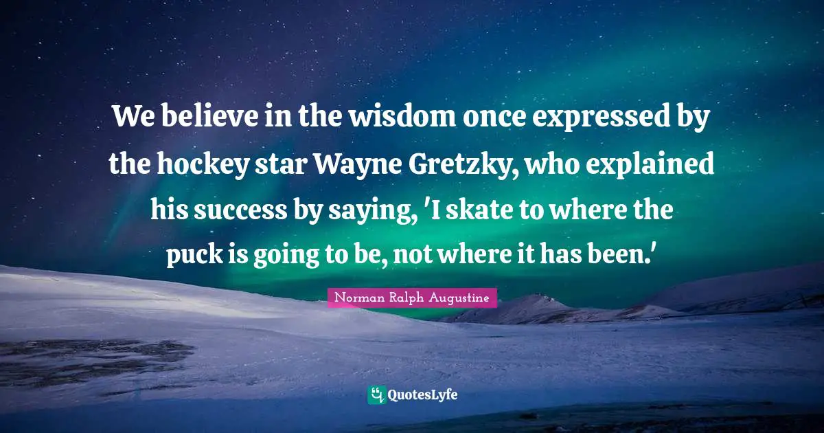 Puck Quotes: "We believe in the wisdom once expressed by the hockey star Wayne Gretzky, who explained his success by saying, 'I skate to where the puck is going to be, not where it has been.'"