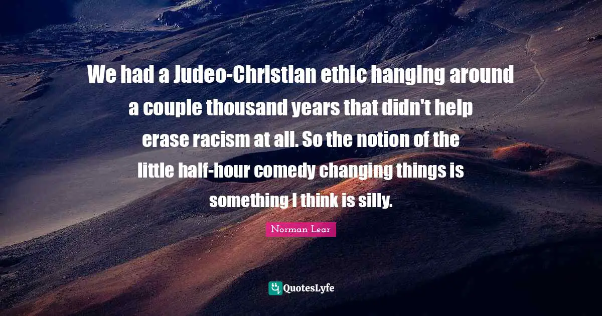 Norman Lear Quotes: "We had a Judeo-Christian ethic hanging around a couple thousand years that didn't help erase racism at all. So the notion of the little half-hour comedy changing things is something I think is silly."