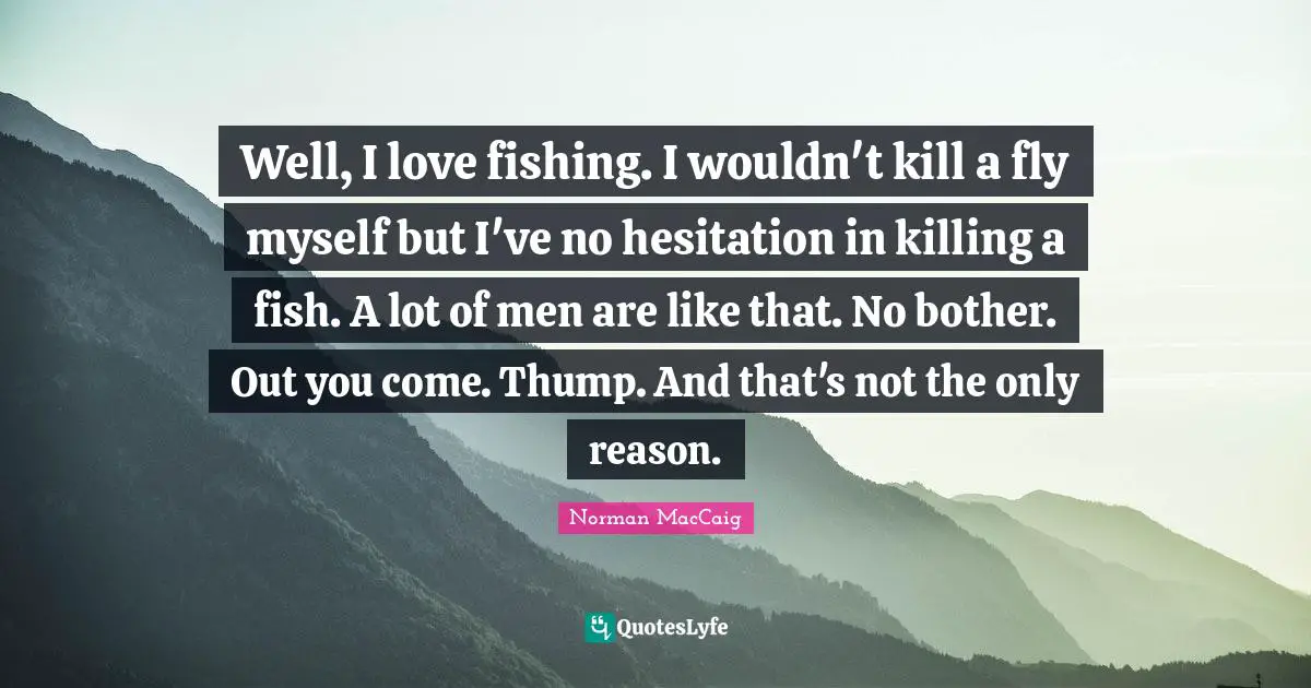 Norman MacCaig Quotes: "Well, I love fishing. I wouldn't kill a fly myself but I've no hesitation in killing a fish. A lot of men are like that. No bother. Out you come. Thump. And that's not the only reason."