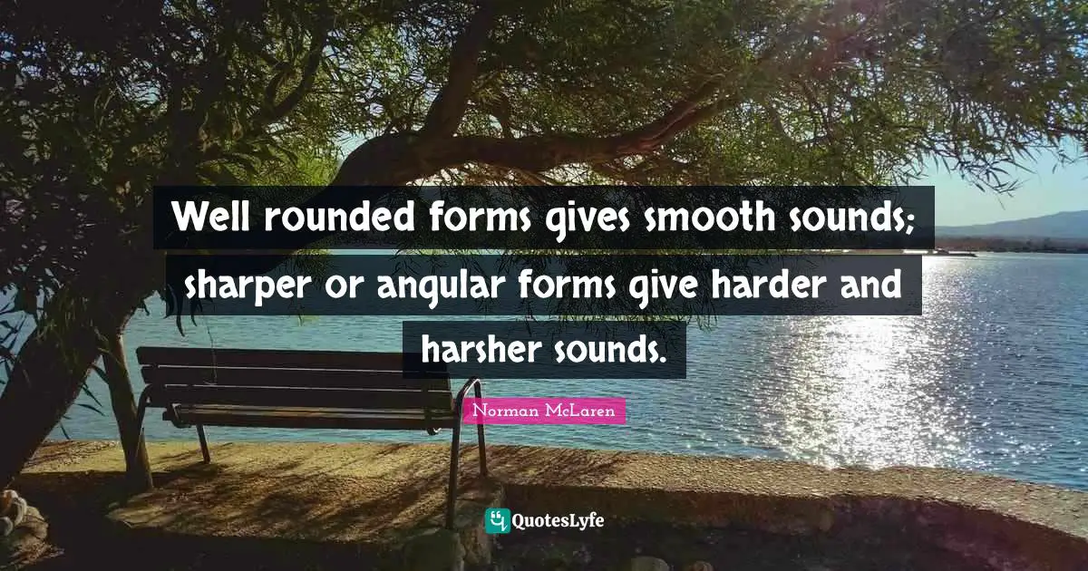 Well rounded forms gives smooth sounds; sharper or angular forms give harder and harsher sounds.