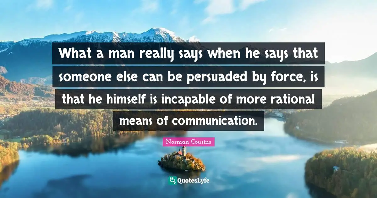 What a man really says when he says that someone else can be persuaded by force, is that he himself is incapable of more rational means of communication.