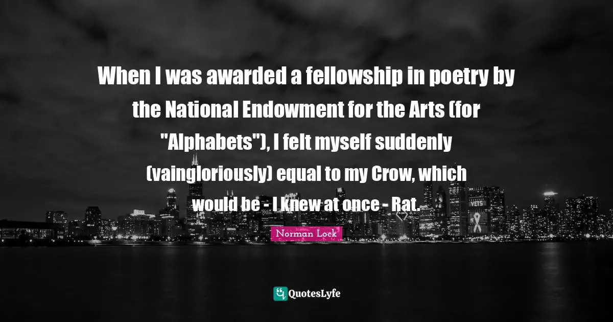 When I was awarded a fellowship in poetry by the National Endowment for the Arts (for "Alphabets"), I felt myself suddenly (vaingloriously) equal to my Crow, which would be - I knew at once - Rat.