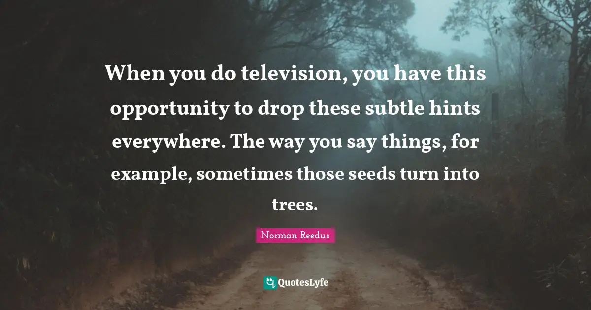 When you do television, you have this opportunity to drop these subtle hints everywhere. The way you say things, for example, sometimes those seeds turn into trees.