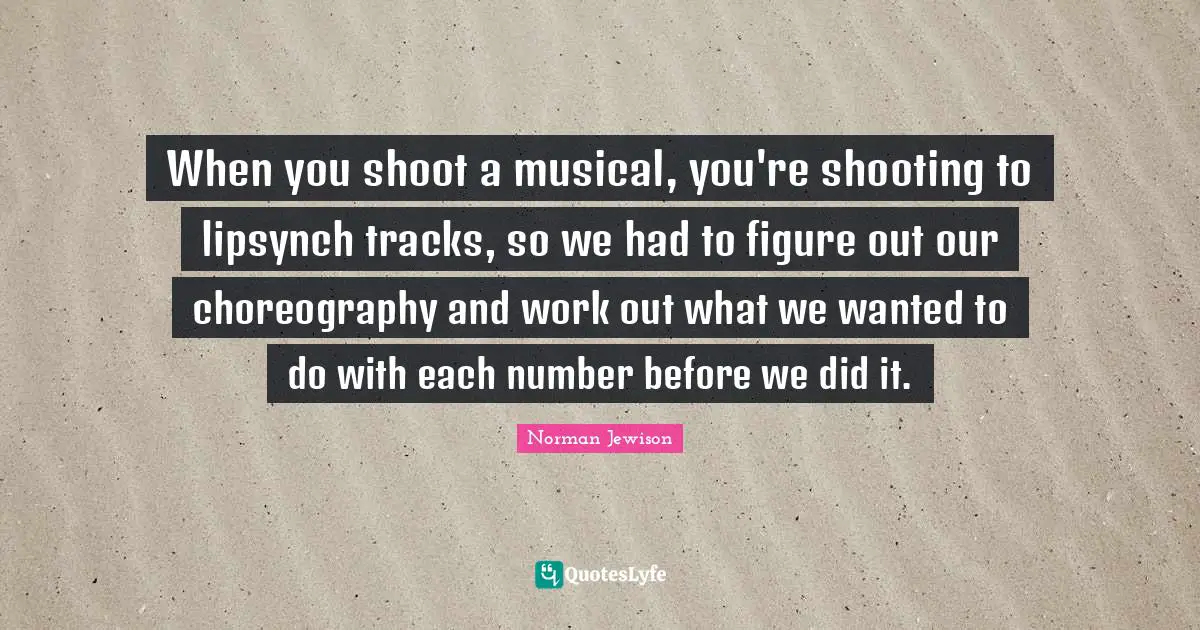When you shoot a musical, you're shooting to lipsynch tracks, so we had to figure out our choreography and work out what we wanted to do with each number before we did it.