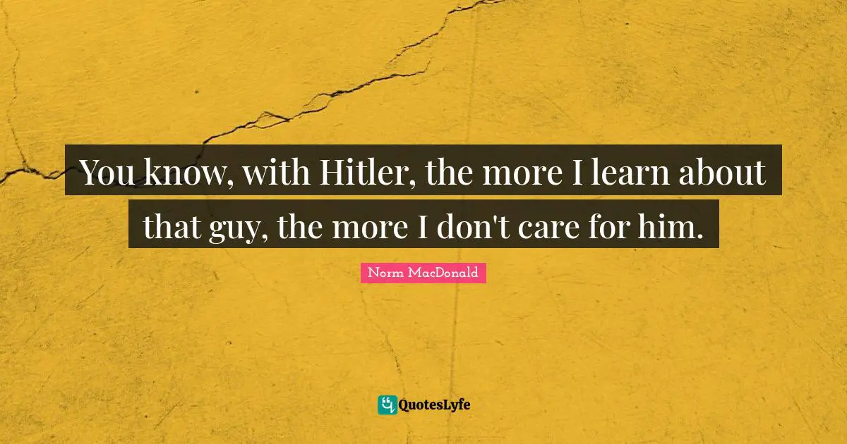 You know, with Hitler, the more I learn about that guy, the more I don't care for him.