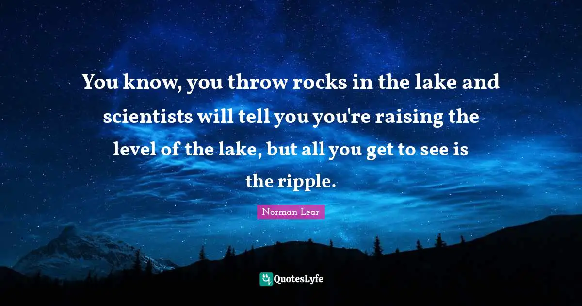 Norman Lear Quotes: "You know, you throw rocks in the lake and scientists will tell you you're raising the level of the lake, but all you get to see is the ripple."
