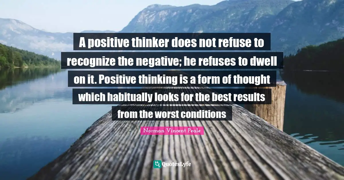 Results Quotes: "A positive thinker does not refuse to recognize the negative; he refuses to dwell on it. Positive thinking is a form of thought which habitually looks for the best results from the worst conditions"