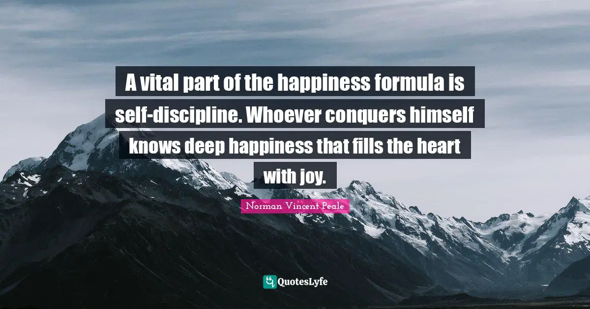 A vital part of the happiness formula is self-discipline. Whoever conquers himself knows deep happiness that fills the heart with joy.