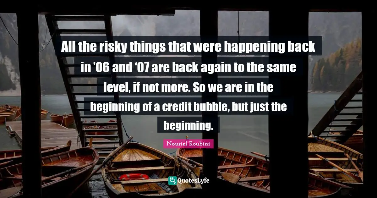 Nouriel Roubini Quotes: "All the risky things that were happening back in ’06 and ‘07 are back again to the same level, if not more. So we are in the beginning of a credit bubble, but just the beginning."