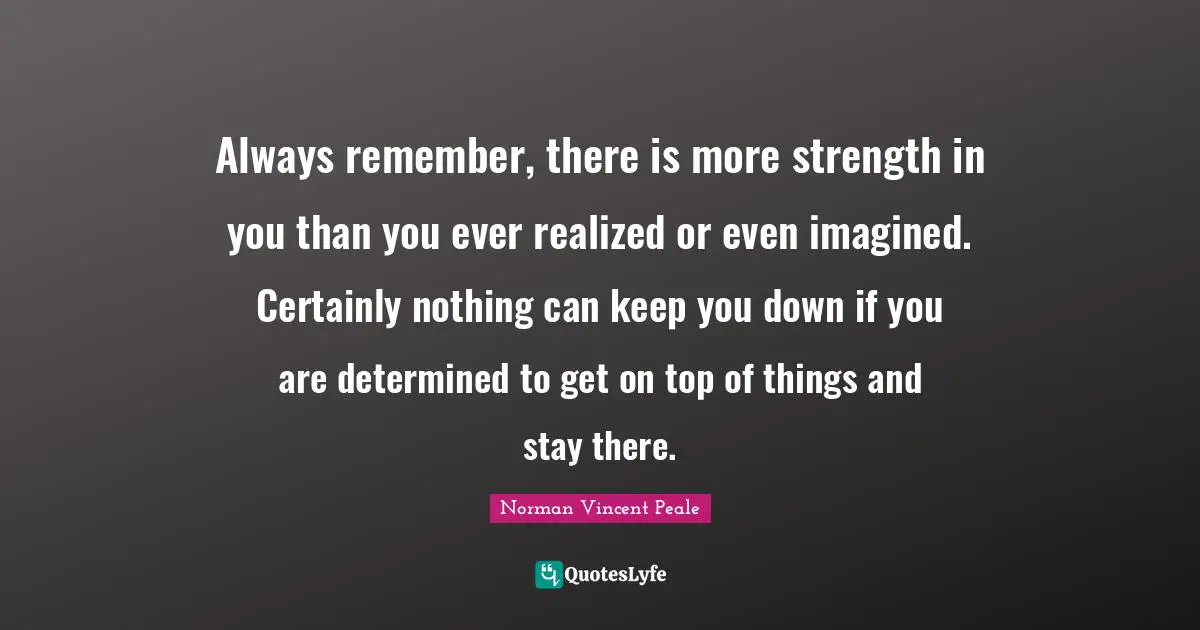 Always remember, there is more strength in you than you ever realized or even imagined. Certainly nothing can keep you down if you are determined to get on top of things and stay there.