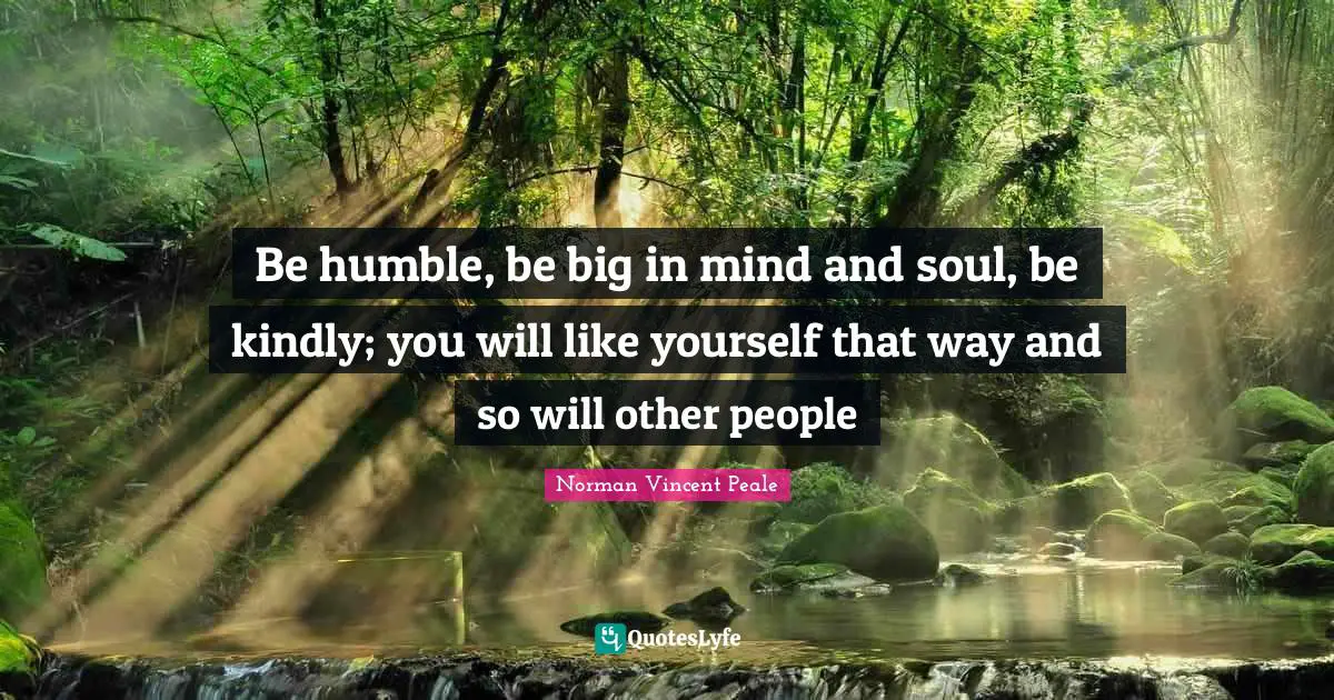 Be humble, be big in mind and soul, be kindly; you will like yourself that way and so will other people