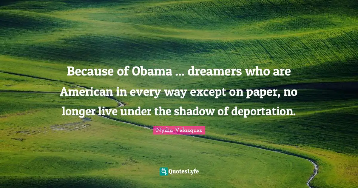 Because of Obama ... dreamers who are American in every way except on paper, no longer live under the shadow of deportation.