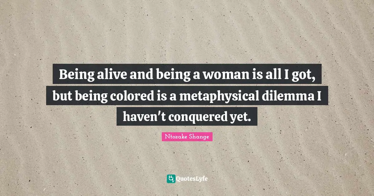 Being alive and being a woman is all I got, but being colored is a metaphysical dilemma I haven't conquered yet.