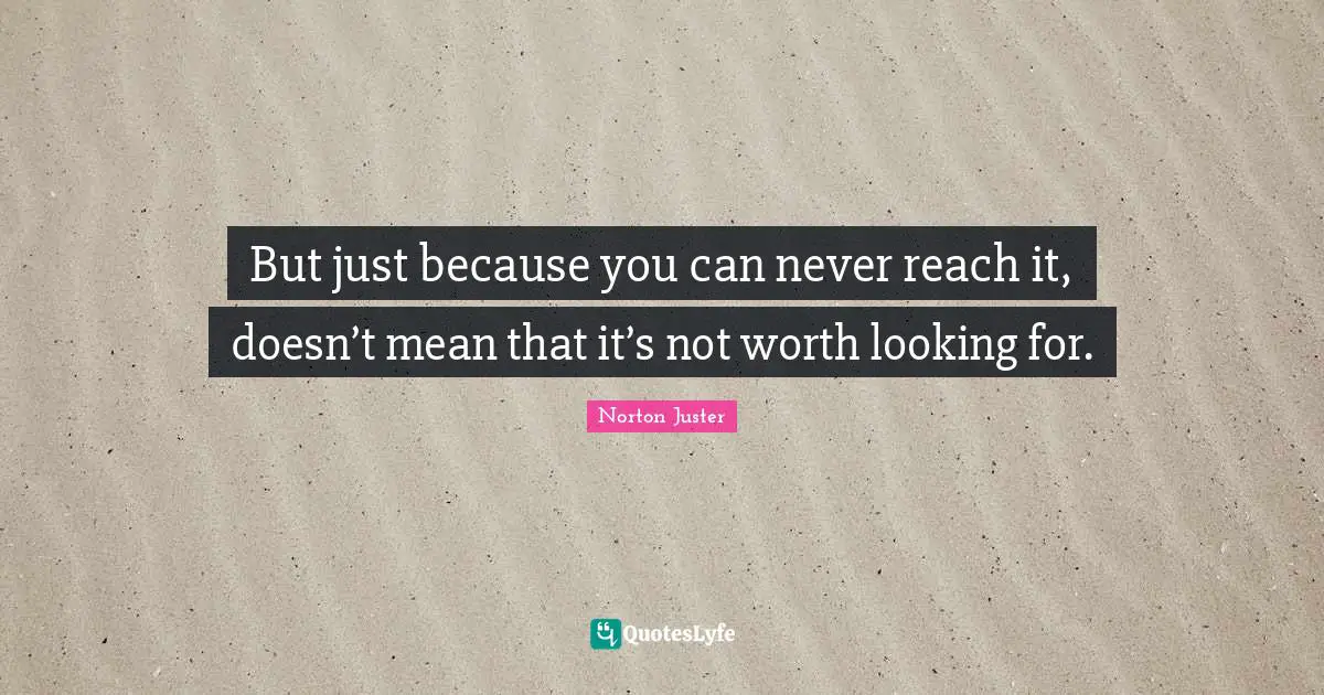 But just because you can never reach it, doesn’t mean that it’s not worth looking for.