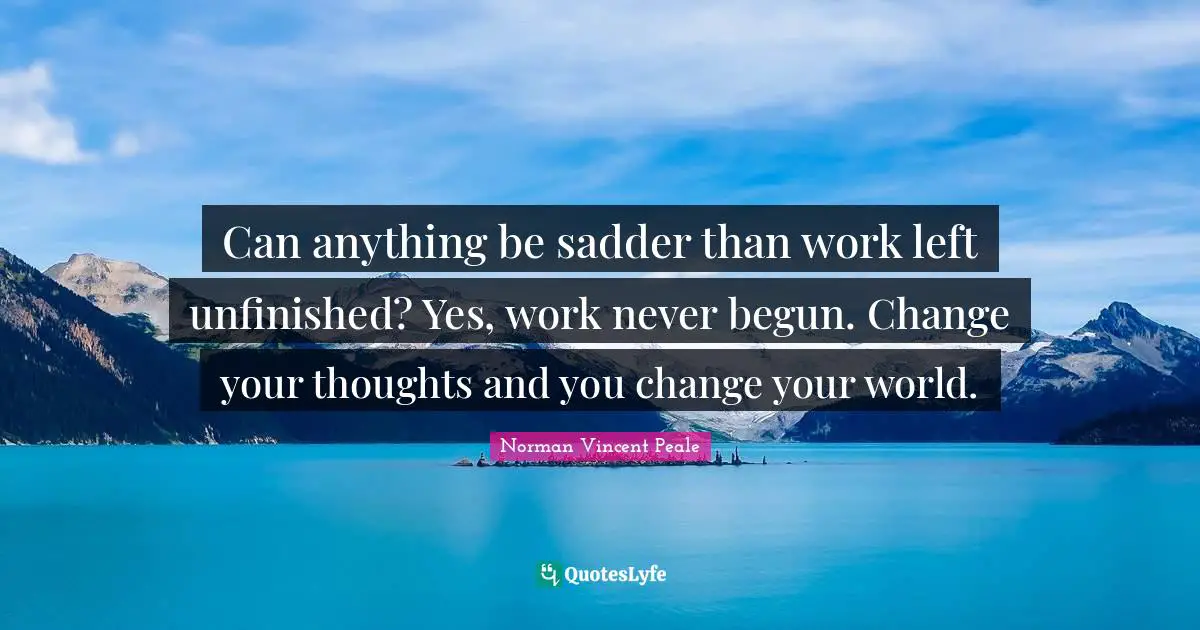 Can anything be sadder than work left unfinished? Yes, work never begun. Change your thoughts and you change your world.