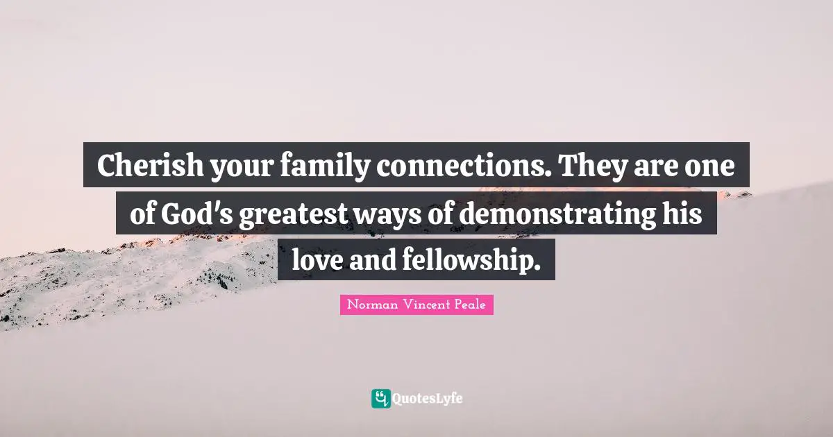 Cherish your family connections. They are one of God's greatest ways of demonstrating his love and fellowship.