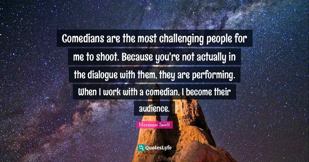 Comedians are the most challenging people for me to shoot. Because you're not actually in the dialogue with them, they are performing. When I work with a comedian, I become their audience.