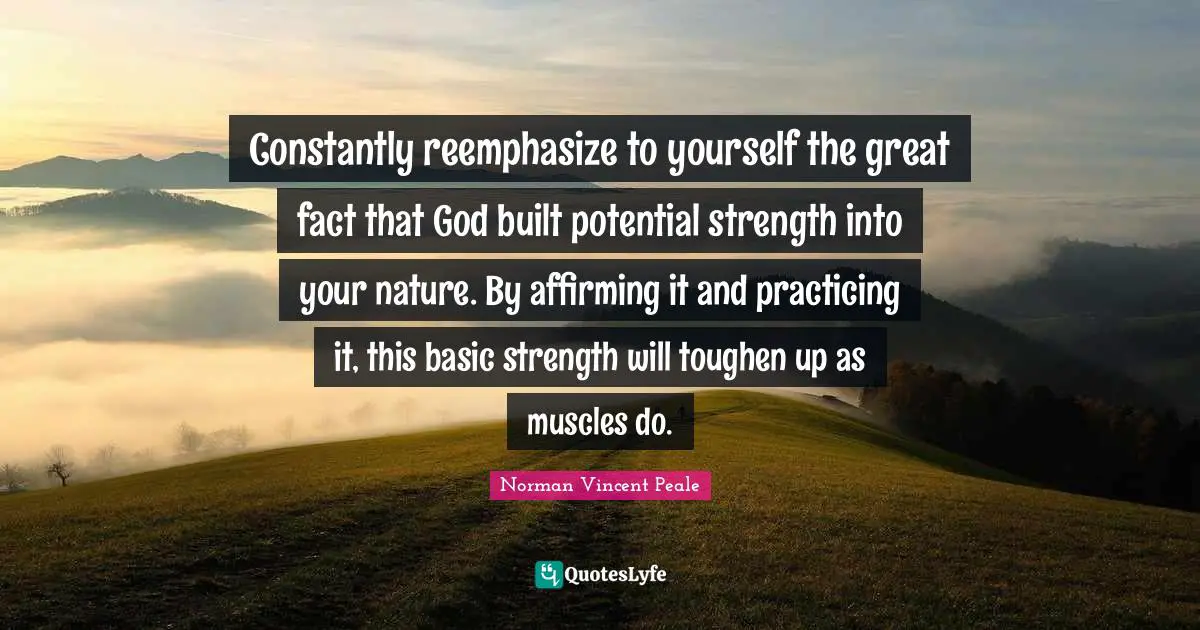Constantly reemphasize to yourself the great fact that God built potential strength into your nature. By affirming it and practicing it, this basic strength will toughen up as muscles do.