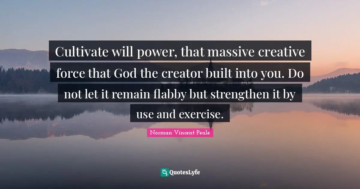 Cultivate will power, that massive creative force that God the creator built into you. Do not let it remain flabby but strengthen it by use and exercise.