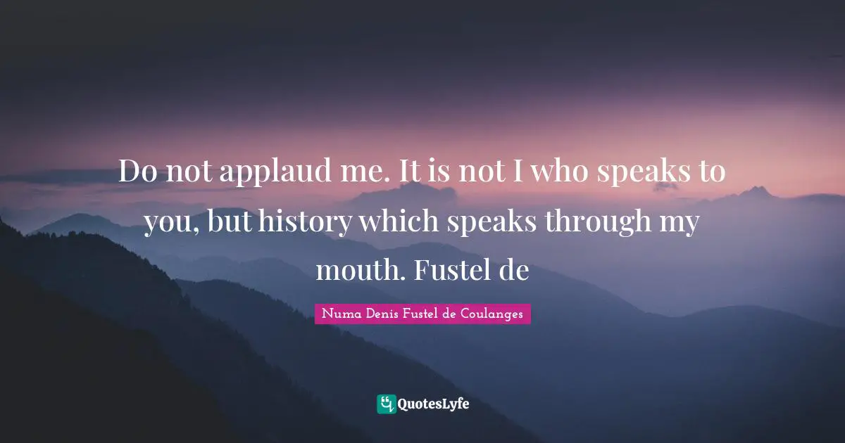 Do not applaud me. It is not I who speaks to you, but history which speaks through my mouth. Fustel de