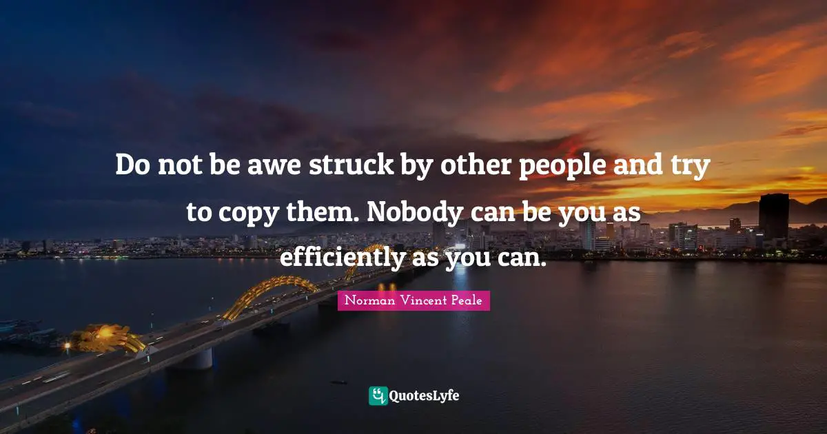 Do not be awe struck by other people and try to copy them. Nobody can be you as efficiently as you can.