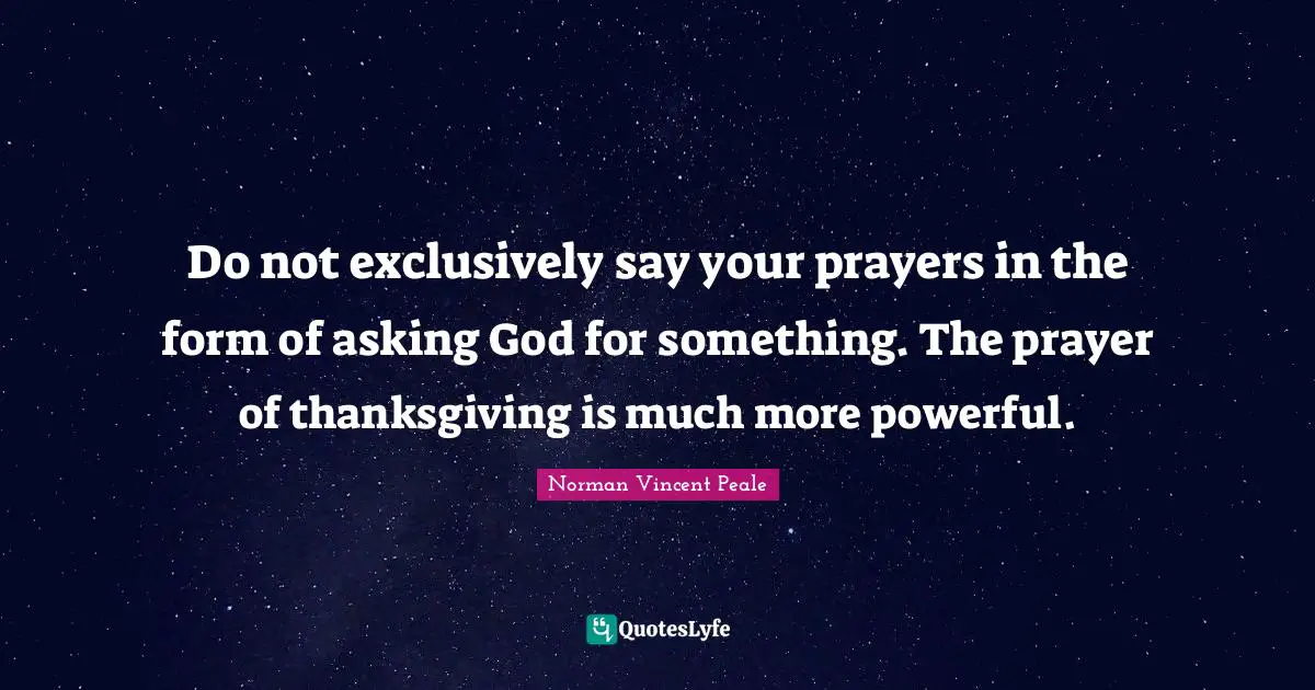 Do not exclusively say your prayers in the form of asking God for something. The prayer of thanksgiving is much more powerful.